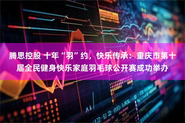 腾思控股 十年“羽”约，快乐传承：重庆市第十届全民健身快乐家庭羽毛球公开赛成功举办