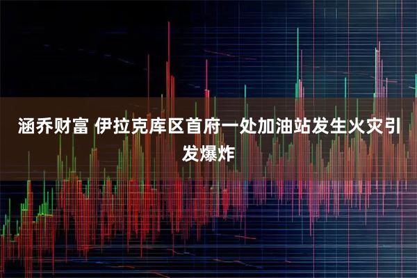 涵乔财富 伊拉克库区首府一处加油站发生火灾引发爆炸