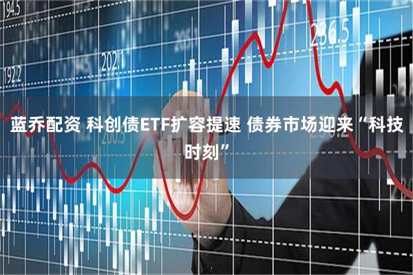 蓝乔配资 科创债ETF扩容提速 债券市场迎来“科技时刻”