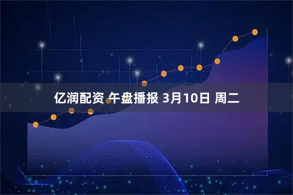 亿润配资 午盘播报 3月10日 周二