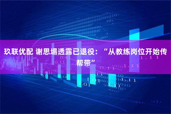 玖联优配 谢思埸透露已退役：“从教练岗位开始传帮带”