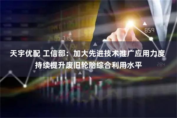 天宇优配 工信部:加大先进技术推广应用力度 持续提升废旧轮胎综合利用水平