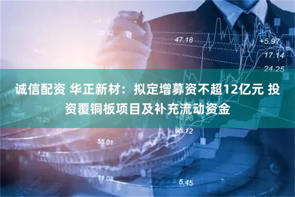 诚信配资 华正新材：拟定增募资不超12亿元 投资覆铜板项目及补充流动资金