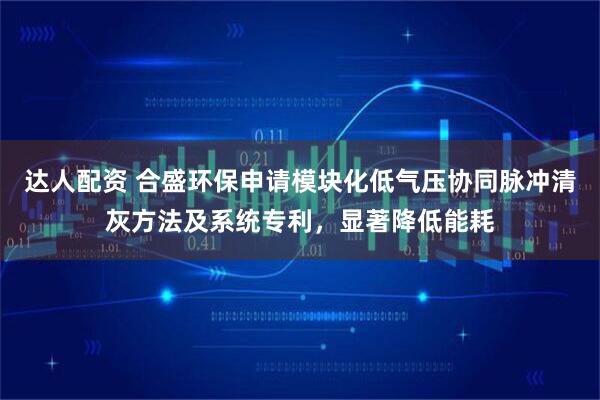 达人配资 合盛环保申请模块化低气压协同脉冲清灰方法及系统专利，显著降低能耗