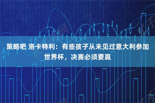 策略吧 洛卡特利:有些孩子从未见过意大利参加世界杯,决赛必须要赢