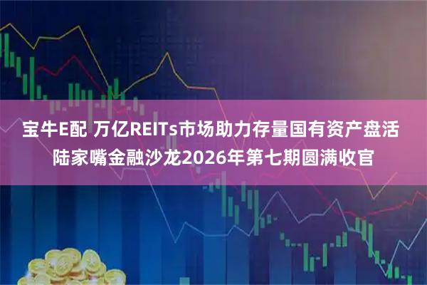 宝牛E配 万亿REITs市场助力存量国有资产盘活 陆家嘴金融沙龙2026年第七期圆满收官