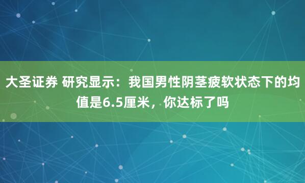 大圣证券 研究显示:我国男性阴茎疲软状态下的均值是6.5厘米,你达标了吗