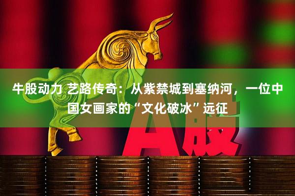 牛股动力 艺路传奇：从紫禁城到塞纳河，一位中国女画家的“文化破冰”远征