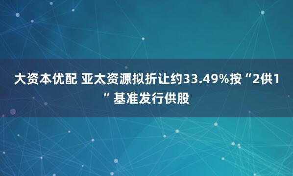 大资本优配 亚太资源拟折让约33.49%按“2供1”基准发行供股
