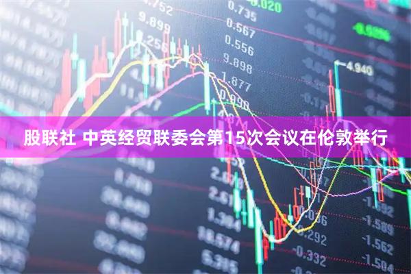 股联社 中英经贸联委会第15次会议在伦敦举行