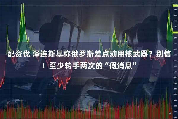 配资伐 泽连斯基称俄罗斯差点动用核武器？别信！至少转手两次的“假消息”