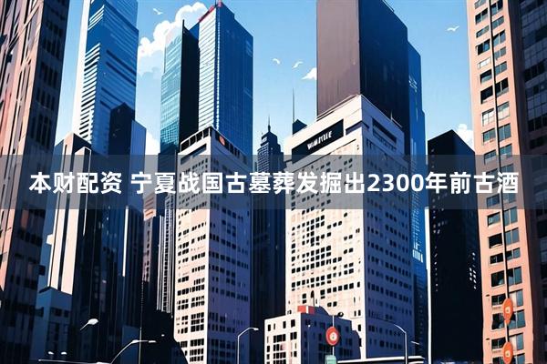 本财配资 宁夏战国古墓葬发掘出2300年前古酒