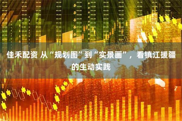 佳禾配资 从“规划图”到“实景画”，看镇江援疆的生动实践