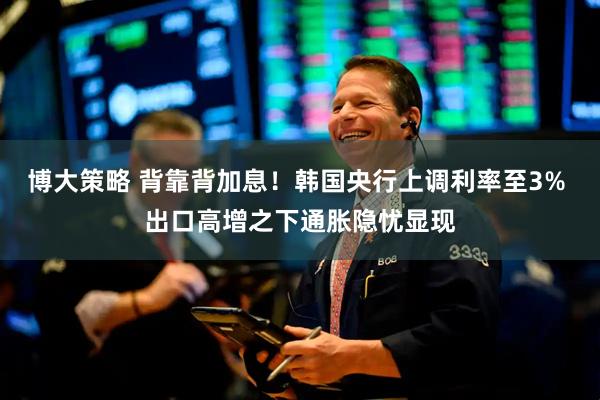 博大策略 背靠背加息！韩国央行上调利率至3% 出口高增之下通胀隐忧显现